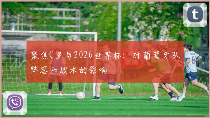 聚焦C罗与2026世界杯：对葡萄牙队阵容和战术的影响