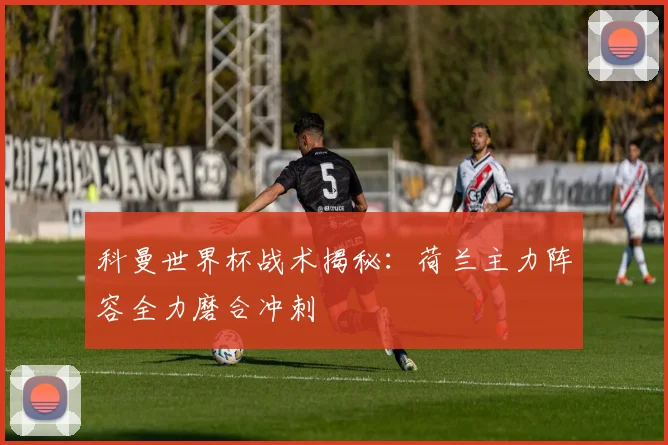 科曼世界杯战术揭秘：荷兰主力阵容全力磨合冲刺