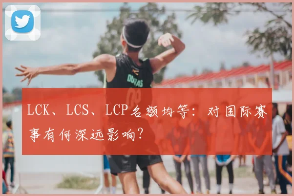 LCK、LCS、LCP名额均等：对国际赛事有何深远影响？