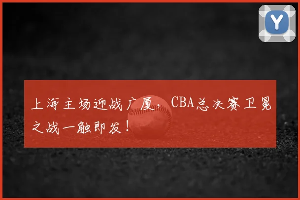 上海主场迎战广厦，CBA总决赛卫冕之战一触即发！
