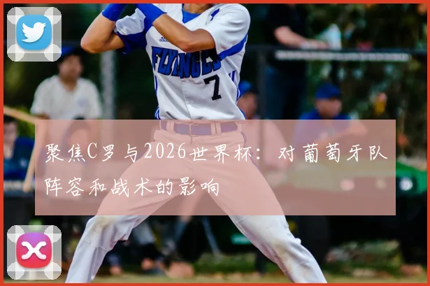 聚焦C罗与2026世界杯：对葡萄牙队阵容和战术的影响
