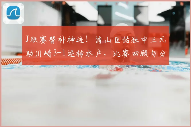 J联赛替补神迹！持山匡佑独中三元助川崎3-1逆转水户，比赛回顾与分析