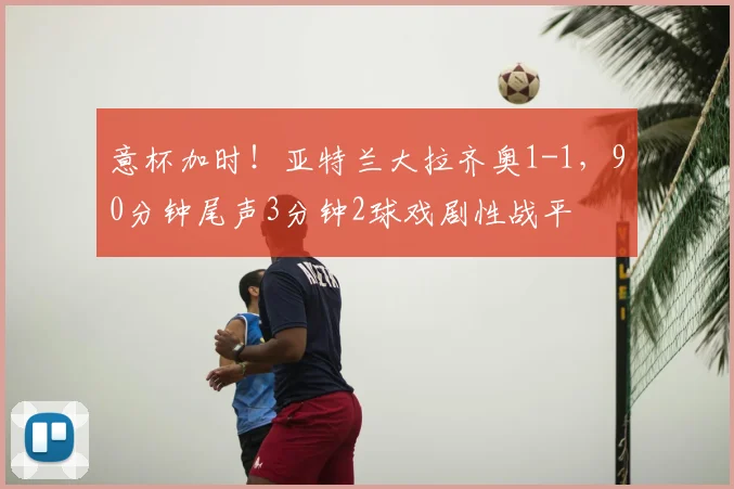意杯加时！亚特兰大拉齐奥1-1，90分钟尾声3分钟2球戏剧性战平