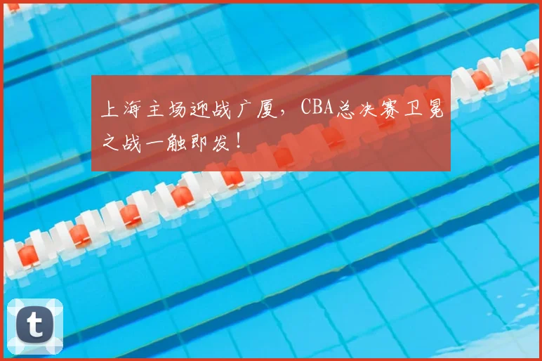 上海主场迎战广厦，CBA总决赛卫冕之战一触即发！