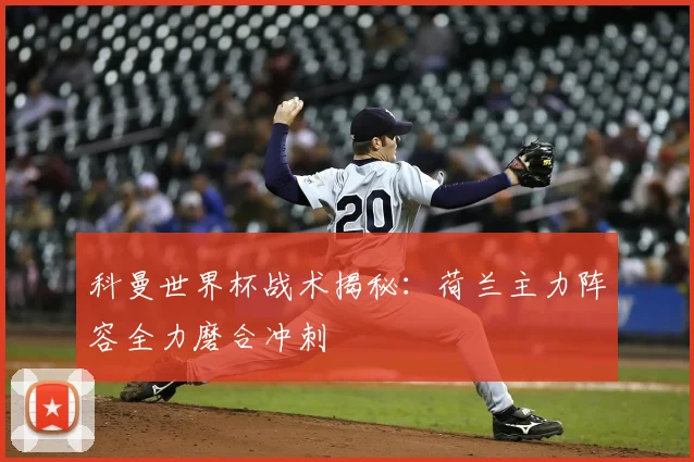科曼世界杯战术揭秘:荷兰主力阵容全力磨合冲刺