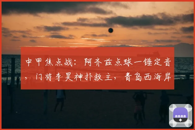 中甲焦点战：阿齐兹点球一锤定音，门将李昊神扑救主，青岛西海岸力克大连英博