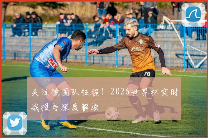 关注德国队征程！2026世界杯实时战报与深度解读
