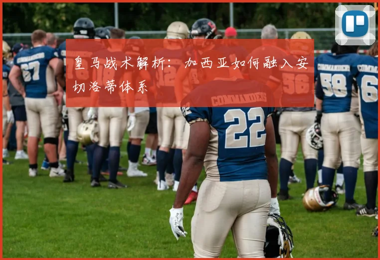 皇马战术解析：加西亚如何融入安切洛蒂体系