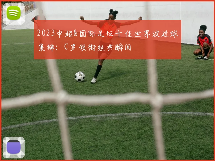 2023中超&国际足坛十佳世界波进球集锦：C罗领衔经典瞬间