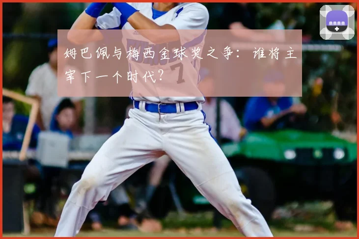 姆巴佩与梅西金球奖之争:谁将主宰下一个时代?