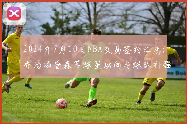 2024年7月10日NBA交易签约汇总：乔治汤普森等球星动向与球队补强解析